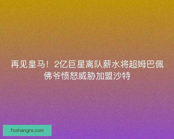 再见皇马！2亿巨星离队薪水将超姆巴佩佛爷愤怒威胁加盟沙特