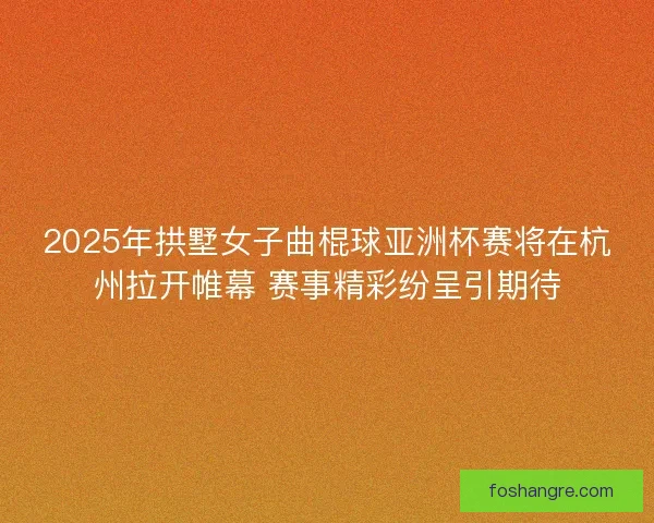 2025年拱墅女子曲棍球亚洲杯赛将在杭州拉开帷幕 赛事精彩纷呈引期待